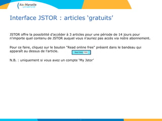 Interface JSTOR : articles ‘gratuits’
JSTOR offre la possibilité d’accéder à 3 articles pour une période de 14 jours pour
n'importe quel contenu de JSTOR auquel vous n'auriez pas accès via notre abonnement.
Pour ce faire, cliquez sur le bouton "Read online free" présent dans le bandeau qui
apparaît au dessus de l'article.
N.B. : uniquement si vous avez un compte ‘My Jstor’
47
 
