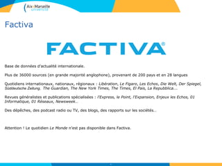 Factiva
48
Base de données d’actualité internationale.
Plus de 36000 sources (en grande majorité anglophone), provenant de 200 pays et en 28 langues
Quotidiens internationaux, nationaux, régionaux : Libération, Le Figaro, Les Echos, Die Welt, Der Spiegel,
Süddeutsche Zeitung, The Guardian, The New York Times, The Times, El Pais, La Repubblica...
Revues généralistes et publications spécialisées : l'Express, le Point, l'Expansion, Enjeux les Echos, 01
Informatique, 01 Réseaux, Newsweek…
Des dépêches, des podcast radio ou TV, des blogs, des rapports sur les sociétés…
Attention ! Le quotidien Le Monde n’est pas disponible dans Factiva.
 