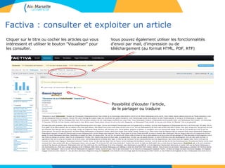 Factiva : consulter et exploiter un article
51
Vous pouvez également utiliser les fonctionnalités
d'envoi par mail, d'impression ou de
téléchargement (au format HTML, PDF, RTF)
Cliquer sur le titre ou cocher les articles qui vous
intéressent et utiliser le bouton "Visualiser" pour
les consulter.
Possibilité d’écouter l’article,
de le partager ou traduire
 