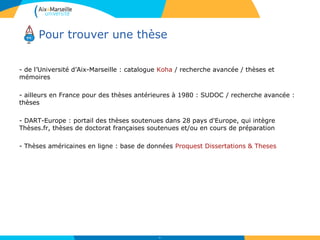Pour trouver une thèse
- de l’Université d’Aix-Marseille : catalogue Koha / recherche avancée / thèses et
mémoires
- ailleurs en France pour des thèses antérieures à 1980 : SUDOC / recherche avancée :
thèses
- DART-Europe : portail des thèses soutenues dans 28 pays d'Europe, qui intègre
Thèses.fr, thèses de doctorat françaises soutenues et/ou en cours de préparation
- Thèses américaines en ligne : base de données Proquest Dissertations & Theses
62
 