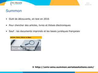 Summon
• Outil de découverte, en test en 2016
• Pour chercher des articles, livres et thèses électroniques
• Sauf : les documents imprimés et les bases juridiques françaises
ACG
30/03/16
63
 http://univ-amu.summon.serialssolutions.com/
 