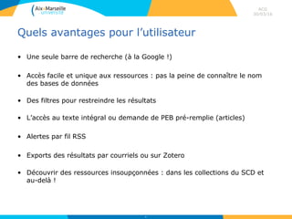 Quels avantages pour l’utilisateur
• Une seule barre de recherche (à la Google !)
• Accès facile et unique aux ressources : pas la peine de connaître le nom
des bases de données
• Des filtres pour restreindre les résultats
• L’accès au texte intégral ou demande de PEB pré-remplie (articles)
• Alertes par fil RSS
• Exports des résultats par courriels ou sur Zotero
• Découvrir des ressources insoupçonnées : dans les collections du SCD et
au-delà !
ACG
30/03/16
64
 