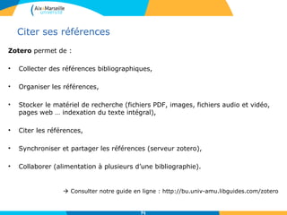 Citer ses références
Zotero permet de :
• Collecter des références bibliographiques,
• Organiser les références,
• Stocker le matériel de recherche (fichiers PDF, images, fichiers audio et vidéo,
pages web … indexation du texte intégral),
• Citer les références,
• Synchroniser et partager les références (serveur zotero),
• Collaborer (alimentation à plusieurs d’une bibliographie).
 Consulter notre guide en ligne : http://bu.univ-amu.libguides.com/zotero
7171
 