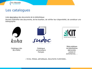 Les catalogues
Liste descriptive des documents de la bibliothèque
Permet d’identifier des documents, de les localiser, de vérifier leur disponibilité, de constituer une
bibliographie
→ livres, thèses, périodiques, documents multimédia…
9
Catalogue des
BU d’AMU
Catalogue
universitaire
français
Meta-catalogue
de bibliothèques
allemandes,
suisses et
autrichiennes, …
 