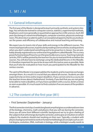 11 / 54
AIV/M1
1.  M1 / AI
1.1 General Information
ThefirstyearoftheMasterisdesignedtoteachprimarilysyntheticandsystemsbio-
logy.Youwillalsobetrainedincomputerscience,statistics,experimentalmethods,
biophysicsandmoregenerallyonquantitativeapproachesinlifesciences.EachAIV
yearclassbringsit’snovelmixofbiologists,computerscientists,physicistsandengi-
neers.Thisdiversityinacademicpathsisanexceptionalopportunityforyoutodisco-
ver the power and efficiency of collaborative and mutual teaching and learning.
We expect you to invest a lot of your skills and energy in the different courses.This
meanstoprepareallcourses,inparticularbyreadingsciencearticles,toaskquestions
when you don’t understand something and to be proactive in classes.You are pro-
bablyalreadyregisteredtoouronlineteachingplatformcalledMoodle.Thisisavery
powerfultoolandyou’llhavetouseitforpracticallyeverycourse.Teachingmaterials
(articles,PDFs)willbepostedbytheteachersforyoutoreadandthinkonbeforethe
courses.You will also have to exchange using the dedicated forums in the Moodle.
It’s therefore important for you to be at ease with this tool as soon as possible. Note
that you’ll also be evaluated on how much you participated to the Moodle for the
various courses.
ThespiritoftheMasteristoresponsabilizethestudentsandtomaximizeexchanges
amongst them. As a result it is crucial that you attend all courses. Students are also
expectedtobeontimeandtorespectdeadlines.Ifyoucannotcometoacourse,let
the teachers know about it beforehand. Similarly, if you feel that you are not going
tobeabletomeetadeadline,orifyouhaveaproblemwithacourse,doletusknow
assoonaspossible.It’smucheasiertofindasolutionifweareawareoftheproblem
in advance.
1.2 The content of the first year (M1)
•  First Semester (September - January)
Thefirstsemesterstartsbya3weekslongbootcampthatgivesacondensedoverview
of the biology, chemistry, math and physics that you will see during the semester.
Since you all come from different scientific background we try to give a feeling of
thesubjectsthatwillemergeduringthesemester,andtogiveanintuitiononwhich
subjects the students should start working on their own. Typically, a student with
physicsbackgroundneedstoworkonfundamentalbiologicalconceptssuchascen-
tral dogma, evolution, DNA, methods in biology, while a biologist usually needs to
 