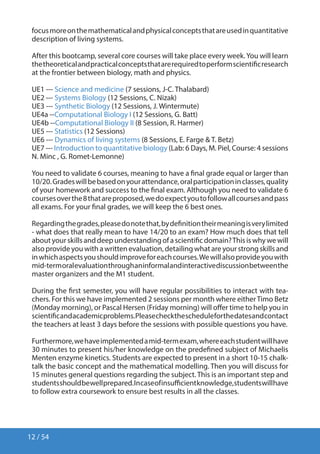 12 / 54
focusmoreonthemathematicalandphysicalconceptsthatareusedinquantitative
description of living systems.
After this bootcamp, several core courses will take place every week.You will learn
thetheoreticalandpracticalconceptsthatarerequiredtoperformscientificresearch
at the frontier between biology, math and physics.
UE1 --- Science and medicine (7 sessions, J-C. Thalabard)
UE2 --- Systems Biology (12 Sessions, C. Nizak)
UE3 --- Synthetic Biology (12 Sessions, J. Wintermute)
UE4a --Computational Biology I (12 Sessions, G. Batt)
UE4b --Computational Biology II (8 Session, R. Harmer)
UE5 --- Statistics (12 Sessions)
UE6 --- Dynamics of living systems (8 Sessions, E. Farge  T. Betz)
UE7 --- Introduction to quantitative biology (Lab: 6 Days, M. Piel, Course: 4 sessions
N. Minc , G. Romet-Lemonne)
You need to validate 6 courses, meaning to have a final grade equal or larger than
10/20.Gradeswillbebasedonyourattendance,oralparticipationinclasses,quality
of your homework and success to the final exam. Although you need to validate 6
coursesoverthe8thatareproposed,wedoexpectyoutofollowallcoursesandpass
all exams. For your final grades, we will keep the 6 best ones.
Regardingthegrades,pleasedonotethat,bydefinitiontheirmeaningisverylimited
- what does that really mean to have 14/20 to an exam? How much does that tell
aboutyourskillsanddeepunderstandingofascientificdomain?Thisiswhywewill
also provide you with a written evaluation, detailing what are your strong skills and
inwhichaspectsyoushouldimproveforeachcourses.Wewillalsoprovideyouwith
mid-termoralevaluationthroughaninformalandinteractivediscussionbetweenthe
master organizers and the M1 student.
During the first semester, you will have regular possibilities to interact with tea-
chers. For this we have implemented 2 sessions per month where eitherTimo Betz
(Monday morning), or Pascal Hersen (Friday morning) will offer time to help you in
scientificandacademicproblems.Pleasecheckthescheduleforthedatesandcontact
the teachers at least 3 days before the sessions with possible questions you have.
Furthermore,wehaveimplementedamid-termexam,whereeachstudentwillhave
30 minutes to present his/her knowledge on the predefined subject of Michaelis
Menten enzyme kinetics. Students are expected to present in a short 10-15 chalk-
talk the basic concept and the mathematical modelling. Then you will discuss for
15 minutes general questions regarding the subject. This is an important step and
studentsshouldbewellprepared.Incaseofinsufficientknowledge,studentswillhave
to follow extra coursework to ensure best results in all the classes.
 