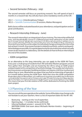 13 / 54
AIV/M1
•  Second Semester (February - July)
The second semester will focus on practicing research. You will spend at least 5
months in a research lab. You will also have some mandatory events at the CRI :
UE2.1 --- Seminars (Interdisciplinary Fridays)
UE2.2 --- Scientific Communication (9 sessions, Matteo Merzagora)
Bothclasseswillbeevaluatedbasedonyourattendance,oralparticipationandori-
ginal contributions.
•  Research Internship (February - June)
Theresearchinternshipisanintegralpartofyourtraining.Theinternshipwillbefull
time, and should ideally consist in a defined project that will lead to results within
the 5 month period. Ideally the internship runs from the beginning of February to
theendofJune,butthiscanbesubjecttoindividualchangesaslongastheinternship
lastsatleast5month.Anyresearchprojectsrelatedtosynthetic,systemsandquanti-
tativebiologyarepossible.Itisagreatopportunityforyoutodiscoverwhatitactually
meanstodoresearchinalaboratory.Seethedetailsonhowtofindaninternshipat
the end of this booklet.
•  iGEM competition
As an alternative to this long internship, you can apply to the iGEM AIV Team.
Every year a small group of students from AIV and other Masters programs around
Paris gather their strengths and are hosted by the CRI to setup an iGEM project
andparticipatetothiscompetitionofsyntheticbiology.Thisusuallystartsbybrains-
tormingsessionsandprojectbuildinganddoesnotrequireafulltimeinvolvement
before may or June. Meanwhile we expect that you find an internship of typically 3
to 4 month before joining the iGEM Team. Note that since the iGEM competition
finaletakesplaceinNovember,youwillhavetoorganizeyourselftostayintheteam
uptothatdate.ForthoseofyoucontinuingwithusinthesecondyearoftheMaster,
this means that your first lab rotation of M2 will be dedicated to finishing the iGEM
team project.
1.3 Planning of the Year
Youcanconsulttheyearagendaonthewebsite.Someofthedatesmaychangesodo
not hesitate to ask your teachers. Here is a list of important dates for the M1 AIV.
•	 Bootcamp - starting on the 1st of september.
•	 Opening days - 1-2 october (to be confirmed)
•	 Informal feedback session I - around 23/10. TBA
•	 MIDTERM EXAM: Oral exam about Michaelis Menten kinetics - beginning of
November
 