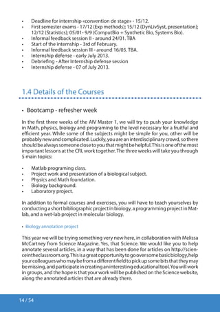 14 / 54
•	 Deadline for internship «convention de stage» - 15/12.
•	 First semester exams - 17/12 (Exp methods); 15/12 (DynLivSyst, presentation);
12/12 (Statistics); 05/01- 9/9 (ComputBio + Synthetic Bio, Systems Bio).
•	 Informal feedback session II - around 24/01. TBA
•	 Start of the internship - 3rd of February.
•	 Informal feedback session III - around 16/05. TBA.
•	 Internship defense - early July 2013.
•	 Debriefing - After Internship defense session
•	 Internship defense - 07 of July 2013.
1.4 Details of the Courses
•  Bootcamp - refresher week
In the first three weeks of the AIV Master 1, we will try to push your knowledge
in Math, physics, biology and programing to the level necessary for a fruitful and
efficient year. While some of the subjects might be simple for you, other will be
probablynewandcomplicated.Luckily,youareaninterdisciplinarycrowd,sothere
shouldbealwayssomeoneclosetoyouthatmightbehelpful.Thisisoneofthemost
important lessons at the CRI, work together.The three weeks will take you through
5 main topics:
•	 Matlab programing class.
•	 Project work and presentation of a biological subject.
•	 Physics and Math foundation.
•	 Biology background.
•	 Laboratory project.
In addition to formal courses and exercises, you will have to teach yourselves by
conductingashortbibliographicprojectinbiology,aprogrammingprojectinMat-
lab, and a wet-lab project in molecular biology.
•  Biology annotation project
This year we will be trying something very new here, in collaboration with Melissa
McCartney from Science Magazine. Yes, that Science. We would like you to help
annotate several articles, in a way that has been done for articles on http://scien-
ceintheclassroom.org.Thisisagreatopportunitytogooversomebasicbiology,help
yourcolleagueswhomaybefromadifferentfieldtopickupsomebitsthattheymay
bemissing,andparticipateincreatinganinterestingeducationaltool.Youwillwork
in groups, and the hope is that your work will be published on the Science website,
along the annotated articles that are already there.
 