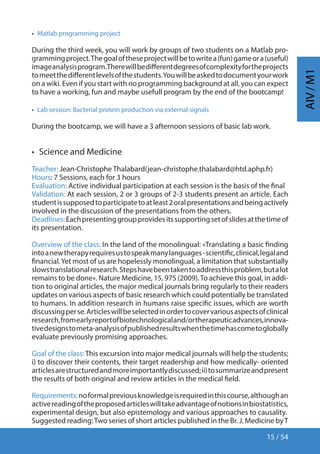 15 / 54
AIV/M1
•  Matlab programming project
During the third week, you will work by groups of two students on a Matlab pro-
grammingproject.Thegoaloftheseprojectwillbetowritea(fun)gameora(useful)
imageanalysisprogram.Therewillbedifferentdegreesofcomplexityfortheprojects
tomeetthedifferentlevelsofthestudents.Youwillbeaskedtodocumentyourwork
on a wiki. Even if you start with no programming background at all, you can expect
to have a working, fun and maybe usefull program by the end of the bootcamp!
•  Lab session: Bacterial protein production via external signals
During the bootcamp, we will have a 3 afternoon sessions of basic lab work.
•  Science and Medicine
Teacher: Jean-Christophe Thalabard(jean-christophe.thalabard@htd.aphp.fr)
Hours: 7 Sessions, each for 3 hours
Evaluation: Active individual participation at each session is the basis of the final
Validation: At each session, 2 or 3 groups of 2-3 students present an article. Each
studentissupposedtoparticipatetoatleast2oralpresentationsandbeingactively
involved in the discussion of the presentations from the others.
Deadlines:Eachpresentinggroupprovidesitssupportingsetofslidesatthetimeof
its presentation.
Overview of the class: In the land of the monolingual: «Translating a basic finding
intoanewtherapyrequiresustospeakmanylanguages-scientific,clinical,legaland
financial.Yet most of us are hopelessly monolingual, a limitation that substantially
slowstranslationalresearch.Stepshavebeentakentoaddressthisproblem,butalot
remains to be done». Nature Medicine, 15, 975 (2009).To achieve this goal, in addi-
tion to original articles, the major medical journals bring regularly to their readers
updates on various aspects of basic research which could potentially be translated
to humans. In addition research in humans raise specific issues, which are worth
discussingperse.Articleswillbeselectedinordertocovervariousaspectsofclinical
research,fromearlyreportofbiotechnologicaland/ortherapeuticadvances,innova-
tivedesignstometa-analysisofpublishedresultswhenthetimehascometoglobally
evaluate previously promising approaches.
Goal of the class:This excursion into major medical journals will help the students;
i) to discover their contents, their target readership and how medically- oriented
articlesarestructuredandmoreimportantlydiscussed;ii)tosummarizeandpresent
the results of both original and review articles in the medical field.
Requirements:noformalpreviousknowledgeisrequiredinthiscourse,althoughan
activereadingoftheproposedarticleswilltakeadvantageofnotionsinbiostatistics,
experimental design, but also epistemology and various approaches to causality.
Suggested reading:Two series of short articles published in the Br. J. Medicine byT
 