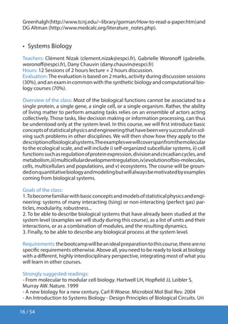 16 / 54
Greenhalgh(http://www.tcnj.edu/~library/gorman/How-to-read-a-paper.htm)and
DG Altman (http://www.medcalc.org/literature_notes.php).
•  Systems Biology
Teachers: Clément Nizak (clement.nizak@espci.fr), Gabrielle Woronoff (gabrielle.
woronoff@espci.fr), Dany Chauvin (dany.chauvin@espci.fr)
Hours: 12 Sessions of 2 hours lecture + 2 hours discussion.
Evaluation:The evaluation is based on 2 marks, activity during discussion sessions
(30%), and an exam in common with the synthetic biology and computational bio-
logy courses (70%).
Overview of the class: Most of the biological functions cannot be associated to a
single protein, a single gene, a single cell, or a single organism. Rather, the ability
of living matter to perform amazing tasks relies on an ensemble of actors acting
collectively. Those tasks, like decision making or information processing, can thus
be understood only at the system level. In this course, we will first introduce basic
conceptsofstatisticalphysicsandengineeringthathavebeenverysuccessfulinsol-
ving such problems in other disciplines. We will then show how they apply to the
descriptionofbiologicalsystems.Theexampleswewillcoverspanfromthemolecular
to the ecological scale, and will include i) self-organized subcellular systems, ii) cell
functionssuchasregulationofproteinexpression,divisionandcircadiancycles,and
metabolism,iii)multicellulardevelopmentregulation,iv)evolutionofbio-molecules,
cells, multicellulars and populations, and v) ecosystems. The course will be groun-
dedonquantitativebiologyandmodelingbutwillalwaysbemotivatedbyexamples
coming from biological systems.
Goals of the class:
1.Tobecomefamiliarwithbasicconceptsandmodelsofstatisticalphysicsandengi-
neering: systems of many interacting (Ising) or non-interacting (perfect gas) par-
ticles, modularity, robustness...
2. To be able to describe biological systems that have already been studied at the
system level (examples we will study during this course), as a list of units and their
interactions, or as a combination of modules, and the resulting dynamics.
3. Finally, to be able to describe any biological process at the system level.
Requirements:thebootcampwillbeanidealpreparationtothiscourse,thereareno
specific requirements otherwise. Above all, you need to be ready to look at biology
with a different, highly interdisciplinary perspective, integrating most of what you
will learn in other courses.
Strongly suggested readings:
- From molecular to modular cell biology. Hartwell LH, Hopfield JJ, Leibler S,
Murray AW. Nature. 1999
- A new biology for a new century. Carl R Woese. Microbiol Mol Biol Rev. 2004
- An Introduction to Systems Biology - Design Principles of Biological Circuits. Uri
 