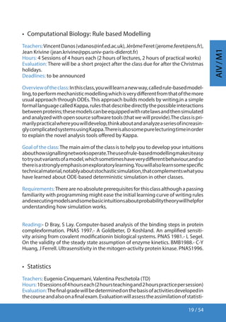 19 / 54
AIV/M1
•  Computational Biology: Rule based Modelling
Teachers:VincentDanos(vdanos@inf.ed.ac.uk),JérômeFeret(jerome.feret@ens.fr),
Jean Krivine (jean.krivine@pps.univ-paris-diderot.fr)
Hours: 4 Sessions of 4 hours each (2 hours of lectures, 2 hours of practical works)
Evaluation: There will be a short project after the class due for after the Christmas
holidays.
Deadlines: to be announced
Overviewoftheclass:Inthisclass,youwilllearnanewway,calledrule-basedmodel-
ling,toperformmechanisticmodellingwhichisverydifferentfromthatofthemore
usual approach through ODEs.This approach builds models by writing,in a simple
formal language called Kappa, rules that describe directly the possible interactions
betweenproteins;thesemodelscanbeequippedwithratelawsandthensimulated
andanalyzedwithopensourcesoftwaretools(thatwewillprovide).Theclassispri-
marilypracticalwhereyouwilldevelop,thinkaboutandanalyzeaseriesofincreasin-
glycomplicatedsystemsusingKappa.Thereisalsosomepurelecturingtimeinorder
to explain the novel analysis tools offered by Kappa.
Goal of the class:The main aim of the class is to help you to develop your intuitions
abouthowsignallingnetworksoperate.Theuseofrule-basedmodellingmakesiteasy
totryoutvariantsofamodel,whichsometimeshaveverydifferentbehaviour,andso
thereisastronglyemphasisonexploratorylearning.Youwillalsolearnsomespecific
technicalmaterial,notablyaboutstochasticsimulation,thatcomplementswhatyou
have learned about ODE-based deterministic simulation in other classes.
Requirements:There are no absolute prerequisites for this class although a passing
familiarity with programming might ease the initial learning curve of writing rules
andexecutingmodelsandsomebasicintuitionsaboutprobabilitytheorywillhelpfor
understanding how simulation works.
Reading:- D Bray, S Lay. Computer-based analysis of the binding steps in protein
complexformation. PNAS 1997.- A Goldbeter, D Koshland. An amplified sensiti-
vity arising from covalent modificationin biological systems. PNAS 1981.- L Segel.
On the validity of the steady state assumption of enzyme kinetics. BMB1988.- C-Y
Huang, J Ferrell. Ultrasensitivity in the mitogen-activity protein kinase. PNAS1996.
•  Statistics
Teachers: Eugenio Cinquemani, Valentina Peschetola (TD)
Hours:10sessionsof4hourseach(2hoursteachingand2hourspracticepersession)
Evaluation:Thefinalgradewillbedeterminedonthebasisofactivitiesdevelopedin
thecourseandalsoonafinalexam.Evaluationwillassesstheassimilationofstatisti-
 