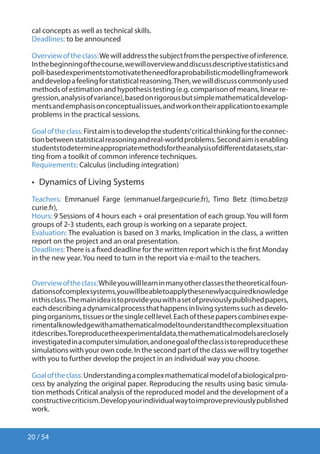 20 / 54
cal concepts as well as technical skills.
Deadlines: to be announced
Overviewoftheclass:Wewilladdressthesubjectfromtheperspectiveofinference.
Inthebeginningofthecourse,wewilloverviewanddiscussdescriptivestatisticsand
poll-basedexperimentstomotivatetheneedforaprobabilisticmodellingframework
anddevelopafeelingforstatisticalreasoning.Then,wewilldiscusscommonlyused
methodsofestimationandhypothesistesting(e.g.comparisonofmeans,linearre-
gression,analysisofvariance),basedonrigorousbutsimplemathematicaldevelop-
mentsandemphasisonconceptualissues,andworkontheirapplicationtoexample
problems in the practical sessions.
Goaloftheclass:Firstaimistodevelopthestudents’criticalthinkingfortheconnec-
tionbetweenstatisticalreasoningandreal-worldproblems.Secondaimisenabling
studentstodetermineappropriatemethodsfortheanalysisofdifferentdatasets,star-
ting from a toolkit of common inference techniques.
Requirements: Calculus (including integration)
•  Dynamics of Living Systems
Teachers: Emmanuel Farge (emmanuel.farge@curie.fr), Timo Betz (timo.betz@
curie.fr),
Hours: 9 Sessions of 4 hours each + oral presentation of each group. You will form
groups of 2-3 students, each group is working on a separate project.
Evaluation: The evaluation is based on 3 marks, Implication in the class, a written
report on the project and an oral presentation.
Deadlines:There is a fixed deadline for the written report which is the first Monday
in the new year. You need to turn in the report via e-mail to the teachers.
Overviewoftheclass:Whileyouwilllearninmanyotherclassesthetheoreticalfoun-
dationsofcomplexsystems,youwillbeabletoapplythesenewlyacquiredknowledge
inthisclass.Themainideaistoprovideyouwithasetofpreviouslypublishedpapers,
eachdescribingadynamicalprocessthathappensinlivingsystemssuchasdevelo-
pingorganisms,tissuesorthesinglecelllevel.Eachofthesepaperscombinesexpe-
rimentalknowledgewithamathematicalmodeltounderstandthecomplexsituation
itdescribes.Toreproducetheexperimentaldata,themathematicalmodelsareclosely
investigatedinacomputersimulation,andonegoaloftheclassistoreproducethese
simulations with your own code. In the second part of the class we will try together
with you to further develop the project in an individual way you choose.
Goaloftheclass:Understandingacomplexmathematicalmodelofabiologicalpro-
cess by analyzing the original paper. Reproducing the results using basic simula-
tion methods Critical analysis of the reproduced model and the development of a
constructivecriticism.Developyourindividualwaytoimprovepreviouslypublished
work.
 