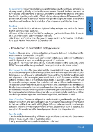 21 / 54
AIV/M1
Requirements:Totakemaximaladvantageoftheclassyoushouldhaveageneralidea
of programming, ideally in the Matlab environment. You will furthermore need to
have a good understanding of calculus, and of the fundamental physical principles
involved in signaling and motility.This includes rate equations, diffusion and force
generation. Besides this you will need a very good background in cell biology and
signaling, and fundamental knowledge of development and biochemistry.
Reading:
- J. Lewis, Autoinhibition with transcriptional delay: a simple mechanism for theze-
brafish somitogenesis oscillator.
- Eldar et al, Robustness of the BMP morphogen gradient in Drosophila- Sprinzak
et al, Cis-interactions between Notch and Delta
- Gardner et al, Construction of a genetic toggle switch in Escherichia coli- Mein-
hard et al, Pattern formation in Escherichia coli
•  Introduction to quantitative biology: course
Teachers: Nicolas Minc (minc.nicolas@ijm.univ-paris-diderot.fr ) , Guillaume Ro-
met-Lemonne (romet@lebs.cnrs-gif.fr)
Hours: 4 Sessions of 4 hours each. Each session will alternate between 1h of lecture
and 1h of practical exercise made by groups of 2-3 students
Evaluation:The evaluation is based on 2 marks: Implication in the class and a short
MCQ. The mark will be integrated with the experiment sessions (see below).
Overview of the class:The general aim of the course is to introduce students to the
cross-talkbetweenphysicalandbiologicalmechanismsintheregulationofbasicbio-
logicalprocesses.Thecoursewillparticularlyfocusonthecytoskeletonanditsimpact
oncellgrowth,polarity,morphogenesisanddivision.Halfofthecoursewillbededi-
catedtointroducebasicsofmicrotubulesandactinregulationandtheotherhalfwill
focus on discussing examples that underlie their role in different cellular contexts.
Thiscoursewillservetointroducebasicprinciplesandanoutlookofmoderntoolsin
biophysicsasanintroductiontotherealexperimentalcourse.Keyquestionthatwill
beaddressedinclude:howdocytoskeletalelementsgenerateforces?Howarethese
forcesintegratedbycellstopositionorganellesorgeneratecellular-scaleforces?How
are these processes regulated in different organisms, at different scales?
Goal of the class:The course will provide students with a good knowledge of cytos-
keleton regulation, and general biophysics. A number of classical experiments and
techniqueswillbediscussed.Itwillhighlightdifferencesbetweencelltypes,biologi-
calscalesandconserveddesignprinciplesorrules.Studentswilllearntoobserve,ask
questions, formulate hypothesis and propose simple tests/experiments.
Specific goals:
1. Actin and tubulin versatility : different ways to differentiate subunits (free mono-
mers, in filaments, at ends, + nucleotide state)
2. Why are actin filaments and microtubules polarized.
 