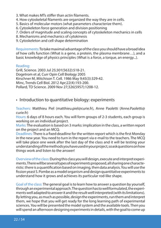 22 / 54
3. What makes MTs stiffer than actin filaments.
4. How cytoskeletal filaments are organized the way they are in cells.
5. Basics of molecular motors (what parameters characterize them).
6. Cytoskeleton force generation and division positioning
7. Orders of magnitude and scaling concepts of cytoskeleton mechanics in cells
8. Mechanisms and mechanics of cytokinesis
9. Cytoskeleton and cell shape determination
Requirements:Totakemaximaladvantageoftheclassyoushouldhaveabroadidea
of how cells function (What is a gene, a protein, the plasma membrane…), and a
basic knowledge of physics principles (What is a force, a torque, an energy...).
Reading:
Grill, Science. 2003 Jul 25;301(5632):518-21.
Dogetrom et al, Curr Opin Cell Biology 2005
Kirschner M, Mitchison T. Cell. 1986 May 9;45(3):329-42.
Minc, Trends Cell Biol. 2012 Apr;22(4):193-200.
Pollard, TD Science. 2009 Nov 27;326(5957):1208-12.
•  Introduction to quantitative biology: experiments
Teachers: Matthieu Piel (matthieu.piel@curie.fr), Anne Paoletti (Anne.Paoletti@
curie.fr)
Hours: 6 days of 8 hours each. You will form groups of 2-3 students, each group is
working on an individual project.
Marks:The evaluation is based on 3 marks: implication in the class, a written report
on the project and an MCQ.
Deadlines:There is a fixed deadline for the written report which is the first Monday
in the new year.You need to turn in the report via e-mail to the teachers. The MCQ
will take place one week after the last day of the class and it will be testing your
understandingofthemethodsyouhaveusedinyourproject,soaskquestionsonhow
things work and listen to the answer!
Overviewoftheclass:Duringthisclassyouwilldesign,executeandinterpretexperi-
ments.Therewillbeseveraltypesofexperimentsproposed,allsharingonecharacte-
ristic:thereisaquantificationbasedonimaging,thendataanalysis.Youwillusethe
fissionyeastS.Pombeasamodelorganismanddesignquantitativeexperimentsto
understand how it grows and achieves its particular rod-like shape.
Goal of the class:The general goal is to learn how to answer a question by yourself,
throughanexperimentalapproach.Thequestionhastowellformulated,theexperi-
mentswelladaptedtoansweritandtheresultwellinterpreted(withitslimitations).
Bylettingyou,asmuchaspossible,designtheexperiments,runthemandinterpret
them, we hope that you will get ready for the long learning path of experimental
sciences.You will be presented the model system and the available tools.Then you
willspendanafternoondesigningexperimentsindetails,withthegoaltocomeup
 