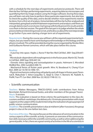 23 / 54
AIV/M1
with a schedule for the next days of experiments and precise protocols. There will
then be four full days performing experiments, acquiring data on microscopes and
quantifying them by image analysis using the ImageJ software. During these days,
you will learn not only how to perform these particular experiments, but also how
to check the quality of the data, and to decide whether more experiments need to
bedone,fromafirstsetofanalysis.Extracteddatawillthenbefurtheranalysedand
interpreted,goingbackandforthbetweenexperimentsandanalysisuntilthereare
enoughdatatoreachaconclusion.Eachgroupwillshortlypresentitsresultsanddis-
cusstheminthelastsession.Thegoalofthislastpartistojudgewhetherthewhole
processledtoaninterestinganswerornot,andtodiscussaboutthenextstepstotake
to go further if you were starting a longer term set of experiments.
Requirements: During the course you will learn all the required experimental tech-
niques,butyouneedtohavesomebackgroundknowledgeonthebiologyandthe
physicsinvolved.ThiswillbeprovidedduringthecourseorganizedbyNicolasMinc
and Guillaume Romet-Lemonne, which will take place before this course.
Reading:
- A journey into space. Hayles J, Nurse P. Nat Rev Mol Cell Biol. 2001 Sep;2(9):647-
56.
-Microtubule-dependentcellmorphogenesisinthefissionyeast.MartinSG.Trends
in Cell Biol. 2009 Sep;19(9):447-54.
- Osmotic stress signaling and osmoadaptation in yeasts. Hohmann S. Microbiol
MolBiol Rev. 2002 Jun;66(2):300-72.
- Mechanical forces of fission yeast growth. Minc N, Boudaoud A, Chang F.Curr
Biol. 2009 Jul 14;19(13):1096-101.
-Physicalmechanismsredirectingcellpolarityandcellshapeinfissionyeast.Teren-
naCR, Makushok T, Velve-Casquillas G, Baigl D, Chen Y, Bornens M, Paoletti A,
PielM, Tran PT. Curr Biol. 2008 Nov 25;18(22):1748-53.1.5.
•  Scientific communication
Teachers: Matteo Merzagora, TRACES-ESPGG (with contributions from Anissa
Benchelah, Richard-Emmanuel Eastes, and other members of the groupe Traces)
Hours: 9 sessions
Marks: The evaluation is based on three criteria: the participation to the class dis-
cussionsandflash-workshops;thedeliveryofa10minutespresentationwithvisual
supportsonthesubjectofthestudentinternship;therealisationofagroupprojectof
public science communication.
Deadlines:Thescientificpresentationisdueatmidterm(after4sessions);thegroup
project is due at the one-before last class.
Overviewoftheclass: Thecoursefocusesontherelevanceofcommunicationinthe
various aspects of the scientific activity. It presents an overview of the communica-
tionskillsnecessarywithinthescientificcommunity,aswellaswhenaddressingthe
generalpublic.Infact,thereareagreatvarietyofactivitiesinthelifeofascientistsin
 