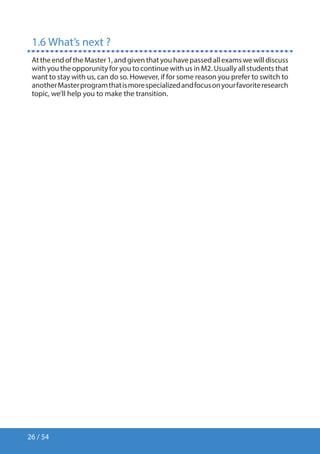 26 / 54
1.6 What’s next ?
AttheendoftheMaster1,andgiventhatyouhavepassedallexamswewilldiscuss
with you the opporunity for you to continue with us in M2. Usually all students that
want to stay with us, can do so. However, if for some reason you prefer to switch to
anotherMasterprogramthatismorespecializedandfocusonyourfavoriteresearch
topic, we’ll help you to make the transition.
 