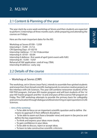 27 / 54
AIV/M2
2.  M2/AIV
2.1 Content  Planning of the year
The year starts by a one week workshop at Sèvres and then students are expected
to perform 3 internships of three months each, while preparing and attending the
courses on Fridays.
Here are the main important dates for the M2.
Workshop at Sevres 07/09 - 12/09
Internship I : 15/09 - 31/12.
CRI Opening Days : 01-02/10
Internship I defense : 17-18-19 december
Internship II : 07/01 - 05/04
Internship II defence : first week of april (joint event with FdV)
Internship III : 15/04 - 15/07
Reharsal of FdV application : end of may (TBA)
Internship III defence : early July
2.2 Details of the course
•  Workshop at Sevres (CIRP)
The workshop, set in Sèvres (near Paris), intends to assemble free spirited students
and researchers from broad scientific backgrounds to conceive creative projects at
the interface with Life Sciences. This year will combine newcomer students of the
FdV PhD program, 2nd year AIV master program and will host students of the 1st
year AIV master program and the 1st and 2nd years of the Licence FdV program on
Friday. The CIRP workshop attempts to provide the primary basis for collegiality
andcommunicationthroughdialogueandbrainstormingonopenquestionsinLife
Sciences.
•  Aims of the workshop:
»» To be able to focus on an important scientific question and to define 	the
means to approach it from different disciplines
»» To be able to zoom out (have a broader view) and zoom in (be precise and
define the key experiments)
»» To think and express your ideas more clearly.
»» To gain confidence in your ideas.
»» To be able to discuss, reject or accept ideas.
»» To learn to take constructive scientific criticisms
 