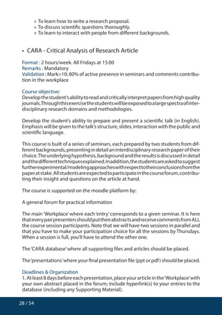 28 / 54
»» To learn how to write a research proposal.
»» To discuss scientific questions thoroughly.
»» To learn to interact with people from different backgrounds.
•  CARA - Critical Analysis of Research Article
Format : 2 hours/week. All Fridays at 15:00
Remarks : Mandatory
Validation : Mark10; 80% of active presence in seminars and comments contribu-
tion in the workplace
Course objective:
Developthestudent’sabilitytoreadandcriticallyinterpretpapersfromhighquality
journals.Throughthisexercisethestudentswillbeexposedtoalargespectraofinter-
disciplinary research domains and methodologies.
Develop the student’s ability to prepare and present a scientific talk (in English).
Emphasis will be given to the talk’s structure, slides, interaction with the public and
scientific language.
This course is built of a series of seminars, each prepared by two students from dif-
ferentbackgrounds,presentingindetailaninterdisciplinaryresearchpaperoftheir
choice.Theunderlyinghypothesis,backgroundandtheresultsisdiscussedindetail
andthedifferenttechniquesexplained.Inaddition,thestudentsareaskedtosuggest
furtherexperimental/modelingapproacheswithrespecttotheirconclusionsfromthe
paperatstake.Allstudentsareexpectedtoparticipateinthecourseforum,contribu-
ting their insight and questions on the article at hand.
The course is supported on the moodle platform by:
A general forum for practical information
The main‘Workplace’where each‘entry’corresponds to a given seminar. It is here
thateverypairpresentersshouldputtheirabstractsandreceivecommentsfromALL
the course session participants. Note that we will have two sessions in parallel and
that you have to make your participation choice for all the sessions by Thursdays.
When a session is full, you’ll have to attend the other one.
The‘CARA database’where all supporting files and articles should be placed.
The‘presentations’where your final presentation file (ppt or pdf) should be placed.
Deadlines  Organization
1.Atleast8daysbeforeeachpresentation,placeyourarticleinthe‘Workplace’with
your own abstract placed in the forum; include hyperlink(s) to your entries to the
database (including any Supporting Material).
 