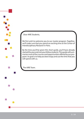 3 / 54
Dear AIRE Students,
We first wish to welcome you to our master program. Together,
we’ll make sure that you spend an exciting time at the Center of
Interdisciplinary Research in Paris.
By the time you’ll be given this short guide, you’ll have already
startedtheyearandmetyourfellowstudents.Thisguidewillsum-
marizemostofthecoursesandopportunitiesofferedbyourpro-
gram. Its goal is to help you best enjoy and use the time that you
will spend with us.
The AIRE Team.
 