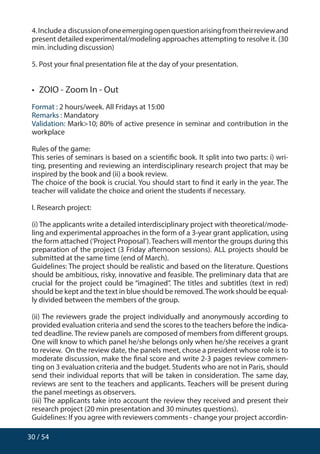 30 / 54
4.Includea discussionofoneemergingopenquestionarisingfromtheirreviewand
present detailed experimental/modeling approaches attempting to resolve it. (30
min. including discussion)
5. Post your final presentation file at the day of your presentation.
•  ZOIO - Zoom In - Out
Format : 2 hours/week. All Fridays at 15:00
Remarks : Mandatory
Validation: Mark10; 80% of active presence in seminar and contribution in the
workplace
Rules of the game:
This series of seminars is based on a scientific book. It split into two parts: i) wri-
ting, presenting and reviewing an interdisciplinary research project that may be
inspired by the book and (ii) a book review.
The choice of the book is crucial. You should start to find it early in the year. The
teacher will validate the choice and orient the students if necessary.
I. Research project:
(i) The applicants write a detailed interdisciplinary project with theoretical/mode-
ling and experimental approaches in the form of a 3-year grant application, using
the form attached (‘Project Proposal’).Teachers will mentor the groups during this
preparation of the project (3 Friday afternoon sessions). ALL projects should be
submitted at the same time (end of March).
Guidelines: The project should be realistic and based on the literature. Questions
should be ambitious, risky, innovative and feasible. The preliminary data that are
crucial for the project could be “imagined”. The titles and subtitles (text in red)
should be kept and the text in blue should be removed.The work should be equal-
ly divided between the members of the group.
(ii) The reviewers grade the project individually and anonymously according to
provided evaluation criteria and send the scores to the teachers before the indica-
ted deadline. The review panels are composed of members from different groups.
One will know to which panel he/she belongs only when he/she receives a grant
to review. On the review date, the panels meet, chose a president whose role is to
moderate discussion, make the final score and write 2-3 pages review commen-
ting on 3 evaluation criteria and the budget. Students who are not in Paris, should
send their individual reports that will be taken in consideration. The same day,
reviews are sent to the teachers and applicants. Teachers will be present during
the panel meetings as observers.
(iii) The applicants take into account the review they received and present their
research project (20 min presentation and 30 minutes questions).
Guidelines: If you agree with reviewers comments - change your project accordin-
 