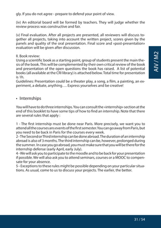 31 / 54
AIV/M2
gly. If you do not agree - prepare to defend your point of view.
(iv) An editorial board will be formed by teachers. They will judge whether the
review process was constructive and fair.
(v) Final evaluation. After all projects are presented, all reviewers will discuss to-
gether all projects, taking into account the written project, scores given by the
panels and quality of the oral presentation. Final score and «post-presentation»
evaluation will be given after discussion.
II. Book review:
Using a scientific book as a starting point, group of students present the main the-
sis of the book.This will be complemented by their own critical review of the book
and presentation of the open questions the book has raised. A list of potential
books (all available at the CRI library) is attached below.Total time for presentation
is 1h.
Guidelines: Presentation could be a theater play, a song, a film, a painting, an ex-
periment, a debate, anything…. Express yourselves and be creative!
•  Internships
Youwillhavetodothreeinternships.Youcanconsultthe«internship»sectionatthe
end of this booklet to have some tips of how to find an internship. Note that there
are several rules that apply :
1 - The first internship must be done near Paris. More precisely, we want you to
attendallthecoursesanseventsofthefirstsemester.YoucangoawayfromParis,but
you need to be back in Paris for the courses every week.
2-TheSecondorThirdinternshipcanbedoneabroad.Thedurationofaninternship
abroad is also of 3 months.The third internship can be, however, prolonged during
thesummer. Incaseyougoabroad,youmustmakesurethatyouwillbethereforthe
internship defense (early April, early July).
4-Wewillaskyoutoparticipatetothemoodleandtobebackforyourpresentation
if possible.We will also ask you to attend seminars, courses or a MOOC to compen-
sate for your absence.
5 - Exceptions to these rules might be possible depending on your particular situa-
tions. As usual, come to us to discuss your projects. The earlier, the better.
 