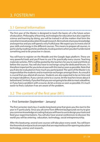 37 / 54
Foster/M1
3.	FOSTER/M1
3.1 General Information
The first year of the Master is designed to teach the basics of a the future actors
ofeducation.Philosophyoflearning,technologiesforeducationbutalsocognitive
science and learning by doing, you will be trained in all the matters that form the
coreofaninnovativeeducationthroughresearch.Beinvolved,shareyourknowledge
andexpertiseandyouwillspendaveryfruitfulyear.Weexpectyoutoinvestalotof
your skills and energy in the different courses.This means to prepare all courses, in
particularbyreadingarticlesandbooks,toaskquestionswhenyoudon’tunderstand
something and to be proactive in classes.
You will have to register on the Moodle and the Google Apps platform. These are
very powerful tools and you’ll have to use it for practically every course. Teaching
materials (articles, PDFs) will be posted by the teachers for you to read and think on
before the courses.You will also have to exchange using the dedicated forums. It’s
thereforeimportantforyoutobeateasewiththistoolassoonaspossible.Notethat
you’llalsobeevaluatedonhowmuchyouparticipated.ThespiritoftheMasteristo
responsibilizethestudentsandtomaximizeexchangesamongstthem.Asaresultit
is crucial that you attend all courses. Students are also expected to be on time and
to respect deadlines. If you cannot come to a course, let the teachers know about it
beforehand.Similarly,ifyoufeelthatyouarenotgoingtobeabletomeetadeadline,
or if you have a problem with a course, do let us know as soon as possible. It’s much
easier to find a solution if we are aware of the problem.
3.2  The content of the first year (M1)
•  First Semester (September - January)
The first semester starts by a 3 weeks long bootcamp that gives you the start to the
year in IT particularly. Since you all come from different backgrounds we try to give
youcommonknowledgeoncodingthatyouwillhavetousetodesignyourtoolsand
feed your experimentations.You will also have several conferences to discover the
world you will be entering : education, technology, social entrepreneurship.
After this bootcamp, several core courses will take place every week.You will learn
thetheoreticalandpracticalconceptsthatarerequiredtoactforopeningeducation
technology, science and research..
 