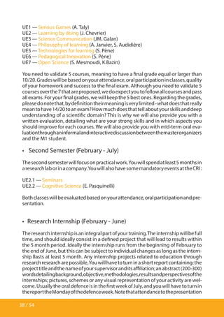 38 / 54
UE1 --- Serious Games (A. Taly)
UE2 --- Learning by doing (J. Chevrier)
UE3 --- Science Communication (JM. Galan)
UE4 --- Philosophy of learning (A. Janvier, S. Audidière)
UE5 --- Technologies for learning (S. Pène)
UE6 --- Pedagogical Innovation (S. Pène)
UE7 --- Open Science (S. Mesmoudi, K.Bazin)
You need to validate 5 courses, meaning to have a final grade equal or larger than
10/20.Gradeswillbebasedonyourattendance,oralparticipationinclasses,quality
of your homework and success to the final exam. Although you need to validate 5
coursesoverthe7thatareproposed,wedoexpectyoutofollowallcoursesandpass
all exams. For your final grades, we will keep the 5 best ones. Regarding the grades,
pleasedonotethat,bydefinitiontheirmeaningisverylimited-whatdoesthatreally
meantohave14/20toanexam?Howmuchdoesthattellaboutyourskillsanddeep
understanding of a scientific domain? This is why we will also provide you with a
written evaluation, detailing what are your strong skills and in which aspects you
should improve for each courses. We will also provide you with mid-term oral eva-
luationthroughaninformalandinteractivediscussionbetweenthemasterorganizers
and the M1 student.
•  Second Semester (February - July)
Thesecondsemesterwillfocusonpracticalwork.Youwillspendatleast5monthsin
aresearchlaborinacompany.YouwillalsohavesomemandatoryeventsattheCRI:
UE2.1 --- Seminars
UE2.2 --- Cognitive Science (E. Pasquinelli)
Bothclasseswillbeevaluatedbasedonyourattendance,oralparticipationandpre-
sentation.
•  Research Internship (February - June)
Theresearchinternshipisanintegralpartofyourtraining.Theinternshipwillbefull
time, and should ideally consist in a defined project that will lead to results within
the 5 month period. Ideally the internship runs from the beginning of February to
the end of June, but this can be subject to individual changes as long as the intern-
ship llasts at least 5 month. Any internship projects related to education through
researchresearcharepossible.Youwillhavetoturninashortreportcontaining:the
projecttitleandthenameofyoursupervisoranditsaffiliation;anabstract(200-300)
wordsdetailingbackground,objective,methodologies,resultsandperspectivesofthe
internships; pictures, schemes or any visual representation of your activity are wel-
come.UsuallytheoraldefenceisinthefirstweekofJuly,andyouwillhavetoturnin
thereporttheMondayofthedefenceweek.Notethatattendancetothepresentation
 
