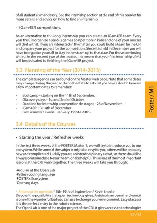 39 / 54
Foster/M1
ofallstudentsismandatory.Seetheinternshipsectionattheendofthisbookletfor
more details and advice on how to find an internship.
•  IGam4ER competition.
As an alternative to this long internship, you can create an IGam4ER team. Every
year the CRI organize a serious games competition in Paris and one of your courses
willdealwithit.IfyouareinterestedinthematteryoucouldbuildateamfortheCRI
and prepare your project for the competition. Since it is held in December you will
have to organize yourself to stay in the steam up to that date. For those continuing
with us in the second year of the master, this means that your first internship of M2
will be dedicated to finishing the IGam4ER project.
3.3  Planning of the Year (2014-2015)
The complete agenda can be found on the Master web page. Note that some dates
maychangeduringtheyear,sodonothesitatetoaskusifyouhaveadoubt.Hereare
a few important dates to remember:
•	 Bootcamp - starting on the 11th of September.
•	 Discovery days - 1st and 2nd of October
•	 Deadline for internship «convention de stage» - 28 of November.
•	 iGam4ER: 13-14th of December
•	 First semester exams - January 19th to 24th .
3.4  Details of the Courses
•  Starting the year / Refresher weeks
In the first three weeks of the FOSTER Master 1, we will try to introduce you to our
ecosystem.Whilesomeofthesubjectsmightbeeasyforyou,otherswillbeprobably
newandcomplicated.Luckilyyouareaninterdisciplinarycrowd,sothereshouldbe
alwayssomeoneclosetoyouthatmightbehelpful.Thisisoneofthemostimportant
lessons at the CRI, work together. The three weeks will take you through:
-Arduino at the Open Lab
-Python coding language
-FOSTER’s Ecosystem
-Opening days.
•  Arduino at the open lab / 15th-19th of September / Kevin Lhoste
Discoverthepossibilitythatopentechnologygives.Arduinoisanopenhardware,it
isoneofthewonderfultoolyoucanusetochangeyourenvironment.Easyofaccess
it is the perfect entry to the robots science.
The Open Lab is one of the major project of the CRI, it gives access to technologies
 