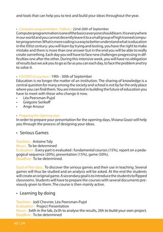 40 / 54
and tools that can help you to test and build your ideas throughout the year.
•  Computer programmation : Python / 22nd-26th of September
Computerprogrammationisoneofthebasicseveryoneshouldlearn.Itiseverywhere
inourworldandyoucannotdecentlyleaveittoasmallgroupofhightrainedcompu-
terprogrammer.Whatismorecodingisawaytobetterunderstandwhatiseducation
in the XXIst century: you will learn by trying and testing, you have the right to make
mistake and there is more than one answer but in the end you will be able to really
createsomething.Eachdayyouwillhavetofacenewchallengesprogressingindif-
ficulties one after the other. During this intensive week, you will have no obligation
ofresultsbutweaskyoutogoasfarasyoucaneachday,tofacetheproblemandtry
to solve it.
•  FOSTER’S Ecosystem / 19th - 30th of September
Education is no longer the matter of an institution. The sharing of knowledge is a
central question for many among the society and school is not by far the only place
whereyoucanfindthem.Youareinterestedinbuildingthefutureofeducationyou
have to meet with these who change it now.
•	 Léa Peersman-Pujol
•	 Grégoire Serikoff
•	 Ange Ansour
•  Preparing the Opening days
In order to prepare your presentation for the opening days, Viviana Gozzi will help
you through the process of designing your ideas.
•  Serious Games
Teachers : Antoine Taly
Hours : To be determined
Evaluation : Every part is evaluated : fundamental courses (15%), report on a peda-
gogical sequence (20%), presentation (15%), game (50%).
Deadline : To be determined.
Goal of the class : To discover the serious games and their use in teaching. Several
games will thus be studied and an analysis will be asked. At the end the students
willcreateanoriginalgame.Asecondarygoalistointroducethestudentstoflipped
classrooms. Students will have to prepare the courses with several documents pre-
viously given to them. The course is then mainly active.
•  Learning by doing
Teachers : Joël Chevrier, Léa Peersman-Pujol
Evaluation : Project Presentation
Hours : 3x6h in the lab, 2x3h to analyse the results, 26h to build your own project.
Deadline : To be determined
 