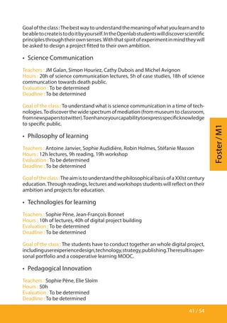 41 / 54
Foster/M1
Goaloftheclass:Thebestwaytounderstandthemeaningofwhatyoulearnandto
beabletocreateistodoitbyyourself.IntheOpenlabstudentswilldiscoverscientific
principlesthroughtheirownsenses.Withthatspiritofexperimentinmindtheywill
be asked to design a project fitted to their own ambition.
•  Science Communication
Teachers : JM Galan, Simon Houriez, Cathy Dubois and Michel Avignon
Hours : 20h of science communication lectures, 5h of case studies, 18h of science
communcation towards death public.
Evaluation : To be determined
Deadline : To be determined
Goal of the class : To understand what is science communication in a time of tech-
nologies.To discover the wide spectrum of mediation (from museum to classroom,
fromnewspaperstotwitter).Toenhanceyourcapabilitytoexpressspecificknowledge
to specific public.
•  Philosophy of learning
Teachers : Antoine Janvier, Sophie Audidière, Robin Holmes, Stéfanie Masson
Hours : 12h lectures, 9h reading, 19h workshop
Evaluation : To be determined
Deadline : To be determined
Goaloftheclass:TheaimistounderstandthephilosophicalbasisofaXXIstcentury
education.Through readings, lectures and workshops students will reflect on their
ambition and projects for education.
•  Technologies for learning
Teachers : Sophie Pène, Jean-François Bonnet
Hours : 10h of lectures, 40h of digital project building
Evaluation : To be determined
Deadline : To be determined
Goal of the class : The students have to conduct together an whole digital project,
includinguserexperiencedesign,technology,strategy,publishing.Theresultisaper-
sonal portfolio and a cooperative learning MOOC.
•  Pedagogical Innovation
Teachers : Sophie Pène, Elie Sloïm
Hours : 50h
Evaluation : To be determined
Deadline : To be determined
 