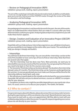 44 / 54
•  Review on Pedagogical Innovation (REPI)
validation: group work, reading, report, presentation
Theaimoftheworkshopistobuildcriticalandcreativetools,todefineamethodolo-
gical and scientific field around the FOSTER master through the review of the data
on education and technology.
•  Analysing Pedagogical Innovation (API)
validation: group work, reading, report, presentation
Anypedagogicalinnovationisnotboundtobeworththepain,theaimoftheworks-
hop is to understand the critical factors that can make it a success after you have
determineditisusefultoyourgoals.Analysingdataandpreviousexperienceyouwill
make these factors appears.
•  Design, Creation and Evaluation of an Innovative Project (DECEIP)
validation: group work, reading, report, presentation
Hopefullywithourhelpandyourinternshipsexperience,youwilldeterminedapro-
jectyouwouldliketoseehappenattheendorafteryourmaster.Thisworkshopwill
help you design it deeply and build it.
•  Internships
Youwillhavetodothreeinternships.Youcanconsultthe«internship»sectionatthe
end of this booklet to have some tips of how to find an internship. Note that there
are several rules that apply :
1 - The first internship must be done near Paris. More precisely, we want you to
attendallthecoursesanseventsofthefirstsemester.YoucangoawayfromParis,but
you need to be back in Paris for the courses every week.
2-TheSecondorThirdinternshipcanbedoneabroad.Thedurationofaninternship
abroad is also of 3 months.The third internship can be, however, prolonged during
thesummer. Incaseyougoabroad,youmustmakesurethatyouwillbethereforthe
internship defense (early April, early July).
4-Wewillaskyoutoparticipatetothemoodleandtobebackforyourpresentation
if possible.We will also ask you to attend seminars, courses or a MOOC to compen-
sate for your absence.
5 - Exceptions to these rules might be possible depending on your particular situa-
tions. As usual, come to us to discuss your projects. The earlier, the better.
4.3 Who to contact ?
ForgeneralenquiryabouttheMaster,pleasedocontactthesecretary,JulieCamonin,
duringtheopeninghoursofthesecretariatorbyemail: Masterfoster@cri-paris.org.
If you want to meet with us, ask us an appointment.We’ll be able to meet with you
onWednesdaysbeforeorafterthesession.Forspecificrequestregardingonecourse,
please do ask directly to your teacher.
 