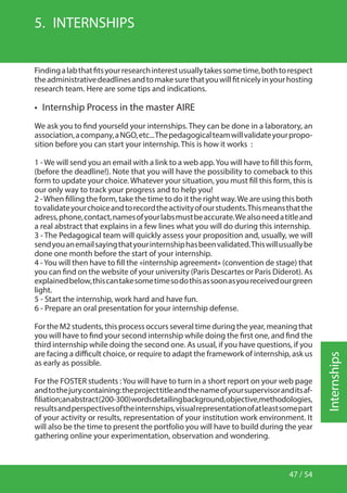 47 / 54
Internships
5.  INTERNSHIPS
Findingalabthatfitsyourresearchinterestusuallytakessometime,bothtorespect
theadministrativedeadlinesandtomakesurethatyouwillfitnicelyinyourhosting
research team. Here are some tips and indications.
•  Internship Process in the master AIRE
We ask you to find yourseld your internships. They can be done in a laboratory, an
association,acompany,aNGO,etc...Thepedagogicalteamwillvalidateyourpropo-
sition before you can start your internship. This is how it works :
1 -We will send you an email with a link to a web app.You will have to fill this form,
(before the deadline!). Note that you will have the possibility to comeback to this
form to update your choice. Whatever your situation, you must fill this form, this is
our only way to track your progress and to help you!
2 -When filling the form, take the time to do it the right way.We are using this both
tovalidateyourchoiceandtorecordtheactivityofourstudents.Thismeansthatthe
adress,phone,contact,namesofyourlabsmustbeaccurate.Wealsoneedatitleand
a real abstract that explains in a few lines what you will do during this internship.
3 - The Pedagogical team will quickly assess your proposition and, usually, we will
sendyouanemailsayingthatyourinternshiphasbeenvalidated.Thiswillusuallybe
done one month before the start of your internship.
4 -You will then have to fill the «internship agreement» (convention de stage) that
you can find on the website of your university (Paris Descartes or Paris Diderot). As
explainedbelow,thiscantakesometimesodothisassoonasyoureceivedourgreen
light.
5 - Start the internship, work hard and have fun.
6 - Prepare an oral presentation for your internship defense.
For the M2 students, this process occurs several time during the year, meaning that
you will have to find your second internship while doing the first one, and find the
third internship while doing the second one. As usual, if you have questions, if you
are facing a difficult choice, or require to adapt the framework of internship, ask us
as early as possible.
For the FOSTER students :You will have to turn in a short report on your web page
andtothejurycontaining:theprojecttitleandthenameofyoursupervisoranditsaf-
filiation;anabstract(200-300)wordsdetailingbackground,objective,methodologies,
resultsandperspectivesoftheinternships,visualrepresentationofatleastsomepart
of your activity or results, representation of your institution work environment. It
will also be the time to present the portfolio you will have to build during the year
gathering online your experimentation, observation and wondering.
 