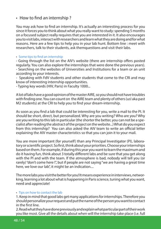 48 / 54
•  How to find an internship ?
You may ask how to find an internship. It’s actually an interesting process for you
since it forces you to think about what you really want to study: spending 5 months
on a focused subject really requires that you are interested in it. It also encourages
youtovisitlabs,interactwithresearchersandlearnwhattheyaredoingandforwhat
reasons. Here are a few tips to help you in your lab hunt. Bottom line : meet with
researchers, talk to their students, ask themquestions and visit their labs.
•  Some tips to find an internship
- Going through the list on the AIV’s website (there are internship offers posted
regularly. You can also explore the internships that were done the previous years).
- Searching on the websites of Universities and Institutions for a team or an unit
according to your interests.
- Speaking with FdV students and other students that come to the CRI and may
know of interesting internship opportunities.
- Typing key words (HIV, Paris) in Faculty 1000...
AlotoflabshaveagoodopinionofthemasterAIRE,soyoushouldnothavetroubles
with finding one.You can count on the AIRE team and plenty of others (us! aka past
M2 students) at the CRI to help you to find your dream-internship.
As soon as you find a lab that could be interesting for you, write a mail to the PI. It
should be short, direct, but personalized. Why are you writing? Who are you? Why
are you writing to this lab in particular (the shorter the better, you can not be a spe-
cialistafterreadingtheabstractoftheprojectonthewebsite...)Whatdoyouexpect
from this internship? You can also asked the AIV team to write an official letter
explaining the AIV master characteristics so that you can join it to your mail.
You are more important (for yourself) than any Principal Investigator (PI), labora-
toryorscientificproject.Sofirst,thinkaboutyourpriorities.Chooseyourinternships
basedonthem.Forexample,ifduringthisyearyouwanttolearnthemaximumand
do it having fun, think about 3 totally different labs and be sure that you get along
with the PI and with the team. If the atmosphere is bad, nobody will tell you (or
rarely)“don’t come here !”, but if people are not saying“we are having a great time
here, we love our lab”, it might be an indication....
Themorelabsyouvisitthebetterforyou!Itmeansexperienceininterviews,networ-
king,learningalotaboutwhatishappeninginParisscience,tuningwhatyouwant,
need and appreciate!
•  Tips on how to contact the lab
1.Keepinmindthatgoodlabsgetmanyapplicationsforinternships.Thereforeyou
shouldpersonalizeyourrequestandputthenameofthepersonyouwanttocontact
in the first line.
2.Readwhattheyhavedonepreviouslyandexplainwhatparticularpartoftheirwork
you like most. Give all the details about when will the internship take place (i.e. full
 