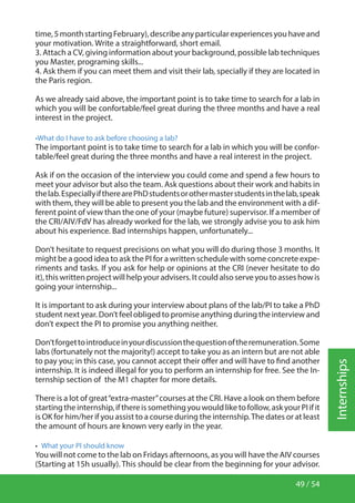 49 / 54
Internships
time,5monthstartingFebruary),describeanyparticularexperiencesyouhaveand
your motivation. Write a straightforward, short email.
3. Attach a CV, giving information about your background, possible lab techniques
you Master, programing skills...
4. Ask them if you can meet them and visit their lab, specially if they are located in
the Paris region.
As we already said above, the important point is to take time to search for a lab in
which you will be confortable/feel great during the three months and have a real
interest in the project.
•What do I have to ask before choosing a lab?
The important point is to take time to search for a lab in which you will be confor-
table/feel great during the three months and have a real interest in the project.
Ask if on the occasion of the interview you could come and spend a few hours to
meet your advisor but also the team. Ask questions about their work and habits in
thelab.EspeciallyiftherearePhDstudentsorothermasterstudentsinthelab,speak
with them, they will be able to present you the lab and the environment with a dif-
ferent point of view than the one of your (maybe future) supervisor. If a member of
the CRI/AIV/FdV has already worked for the lab, we strongly advise you to ask him
about his experience. Bad internships happen, unfortunately...
Don’t hesitate to request precisions on what you will do during those 3 months. It
might be a good idea to ask the PI for a written schedule with some concrete expe-
riments and tasks. If you ask for help or opinions at the CRI (never hesitate to do
it), this written project will help your advisers. It could also serve you to asses how is
going your internship...
It is important to ask during your interview about plans of the lab/PI to take a PhD
student next year. Don’t feel obliged to promise anything during the interview and
don’t expect the PI to promise you anything neither.
Don’tforgettointroduceinyourdiscussionthequestionoftheremuneration.Some
labs (fortunately not the majority!) accept to take you as an intern but are not able
to pay you; in this case, you cannot accept their offer and will have to find another
internship. It is indeed illegal for you to perform an internship for free. See the In-
ternship section of the M1 chapter for more details.
There is a lot of great“extra-master”courses at the CRI. Have a look on them before
startingtheinternship,ifthereissomethingyouwouldliketofollow,askyourPIifit
is OK for him/her if you assist to a course during the internship.The dates or at least
the amount of hours are known very early in the year.
•  What your PI should know
You will not come to the lab on Fridays afternoons, as you will have the AIV courses
(Starting at 15h usually). This should be clear from the beginning for your advisor.
 