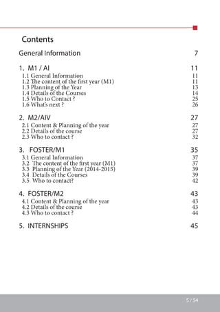 5 / 54
Contents
General Information 7
1.  M1 / AI 11
1.1 General Information  11
1.2 The content of the first year (M1) 11
1.3 Planning of the Year 13
1.4 Details of the Courses 14
1.5 Who to Contact ? 25
1.6 What’s next ? 26
2. M2/AIV 27
2.1 Content  Planning of the year 27
2.2 Details of the course 27
2.3 Who to contact ? 32
3.  FOSTER/M1 35
3.1 General Information 37
3.2  The content of the first year (M1) 37
3.3  Planning of the Year (2014-2015) 39
3.4  Details of the Courses 39
3.5  Who to contact? 42
4. FOSTER/M2 43
4.1 Content  Planning of the year 43
4.2 Details of the course 43
4.3 Who to contact ? 44
5. INTERNSHIPS 45
 