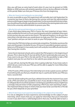 50 / 54
Also, you will have an extra load of work when it’s your turn to present at CARA,
BibSyn or ZOIO and you will certainly spend less time or be less efficient in the lab
at this period. Make sure that your PI knows this from the beginning.
•  When do I have to start looking for my internships?
As soon as possible as your first experiment will normally start mid-September! So
in practice you have to find a lab during the summer and start the administrative
processendofaugust,beginningofseptember.Forthesecondandthirdinternships,
youshouldhavefoundalab,typicallyonemonthbeforethestartingdatetoletsome
time to the university administration to process your files.
•  Why the first and second internships are so important?
- If you think about doing your PhD in France, the most important of your intern-
shipscouldbethefirstone,asPIsaresearchingquiteearlyforcandidates(theywant
to test you but also you want to test them!).The optimal situation is to do your first
internship in the lab where you would dream to make your PhD.Then you’ll have a
“sure”position and you can start to work on your PhD project early.
-InterviewsforPhDinternshipsareextremelycompetitive.Thebetteryouknowthe
teamandtheproject,thebetterforyou.Ofcourseitispossibletoprepareapresen-
tationonaPhDprojectintwoweeks,butitwillsurelybemoredifficultandstressful
than having few months.
- Some french doctoral schools ask to submit the PhD projects in the beginning of
January.This is done by the PI, but not all the PIs do it systematically every year. So
if you want to do your PhD in the lab and the PI has the possibility to take a PhD
student next year, be sure that he or she submits your project on time.
- As you will see, during the M2 year, time is going really fast. If you know early in
which lab you want to do your PhD you will be able to apply for more fellowships
(AXA, universities...)
- If the PI wants a PhD and your first internship turns to be a great success: perfect!
If something tells you that you should not stay in a particular lab for your PhD you
have a second shot.
- Don’t be afraid reading this part if you still don’t know for the moment if you want
to do a PhD and where you would like to do it. If you decide in February or March
it’sstillgood.Butit’struethat“positions”arebeingoccupiedfastandyoumighthave
a strongly reduced choice of labs proposing a PhD if you start searching in April...
The important thing to keep in mind is that you have to be sure that this is The lab
for you which depends on your priorities!
•  What if I don’t have much experience/knowledge in the subject of my internship?
It is not an obligation to have experience and knowledge on the subject of your
internship, which means that you can apply for internships that you’re interested
in even if you don’t have a solid background in that area. You’ll be able to learn a
 