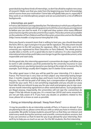 51 / 54
Internships
great deal during these kinds of internships, so don’t be afraid to explore new areas
of research ! Make sure that you state from the beginning your level of knowledge
and of course show your motivation ! Some labs will gladly take you in, especially if
they work on an interdisciplinary project and are accustomed to a mix of different
backgrounds.
•  Internships are paid !
InFrance,labrotationsareregulatedbylaw.Thelaboratoryinwhichyouwillperform
yourinternshiphastosignabindingagreementwiththeuniversityyouareregistered
to before you can start to work. It is a rigid and slow system since many different
actorshavetosignthesamedocumentinfourcopies.Thesedocumentsareavailable
onthewebsitesofParisDiderotandParisDescartesuniversitiesandontheMoodle
(http://www.moodle-cri.org/course/view.php?id=318).
Once you found a research team that is willing to host you, you should download
the form, fill it in, sign it and give it to your lab for signature.This document should
then be given to the AIV secretary for signature. After, it will be then sent to the
university you registered to (Paris Descartes or Paris Diderot). The whole process
usually takes a month, so it’s a good idea to start in advance. It is also required for
internationalinternshipsandittakesevenlongertogetthesigneddocument,sobe
responsible and start early.
On the good side, this internship agreement («convention de stage») will allow you
to work in safe conditions: you’ll be protected by the university insurance in case
something occurs, you being injured or you being at the origin of a massive fire, for
example. Such things usually don’t happen, but it’s better to be covered.
The other good news is that you will be paid for your internship, if it is done in
France. The French law is very clear on that subject: any internship lasting longer
than 2 months (regular working days and hours) must be paid by the team hos-
ting you. You will not be paid a full salary, but a compensation of typically 450€ a
month for your work. This is not something negotiable and you should run away
from labs that are reticent to pay you for your work and propose you to sign seve-
ral one month internship agreement or other weird alternatives. Such proposition
are illegal anyway. Importantly, the universities will not sign the «convention de
stage» if the lab refuses to pay you. It’s a recent law (2010) and some researchers
are not yet fully aware of it. If you have any doubts or problems related to this
issue, please let us know as soon as possible.
•  Doing an Internship abroad / Away from Paris?
It may be possible to do an internship outside of Paris, in France or abroad. If you
are planning to do so, please come discuss with us what you have in mind as soon
as possible. We prefer to keep students around Paris so that they can interact and
meet every week during the seminars and scientific communications sessions, but
if you can convince us that it’s best for you to go abroad for your internship, then
we’ll try to help you as much as we can. For the M2 students, the first internship
 