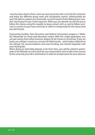 52 / 54
must be done close to Paris, since we want you to be with us for the first semester
and enjoy the different group work and socialization events. Unfortunately we
won’t be able to support you financially, so you’ll need to find a fellowship or ano-
ther way to pay for your travel expanses. When you are abroad, we will ask you to
follow the classes using the moodle, to keep contact with us, and to follow semi-
nars or courses to your host university in order to compensate for the classes that
you will missed.
Concerning funding, Paris Descartes and Diderot Universities propose a “Mobi-
lity Fellowship” on social and education criteria. With this single application, you
can get money from either Erasmus, Région Île-de-France or University. If you are
lucky, you will get a maximum amount of 450€/month... which helps a little bit to
live abroad. For accommodation and extra-funding, you should negotiate with
your hosting lab.
When doing an internship abroad, or far from Paris, you will be asked to partici-
pate to the Moodle, to come back for your presentation and to take extra courses
to the university your lab is attached to, in order to compensante for your absence
 