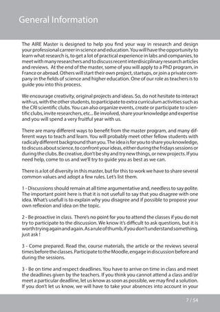 7 / 54
The AIRE Master is designed to help you find your way in research and design
yourprofessionalcarreerinscienceandeducation.Youwillhavetheopportunityto
learn what research is, to get a lot of practical experience in labs and companies, to
meetwithmanyresearchersandtodiscussrecentinterdisicplinaryresearcharticles
and reviews. At the end of the master, some of you will apply to a PhD program, in
France or abroad. Others will start their own project, startups, or join a private com-
pany in the fields of science and higher education. One of our role as teachers is to
guide you into this process.
We encourage creativity, original projects and ideas. So, do not hesitate to interact
withus,withtheotherstudents,toparticipatetoextracurriculumactivitiessuchas
the CRI scientific clubs.You can also organize events, create or participate to scien-
tificclubs,inviteresearchers,etc...Beinvolved,shareyourknowledgeandexpertise
and you will spend a very fruitful year with us.
There are many different ways to benefit from the master program, and many dif-
ferent ways to teach and learn. You will probably meet other fellow students with
radicalydifferentbackgroundthanyou.Theideaisforyoutoshareyouknowledge,
todiscussaboutscience,toconfrontyourideas,eitherduringthefridayssessionsor
duringtheclubs.Becreative,don’tbeshyandtrynewthings,ornewprojects.Ifyou
need help, come to us and we’ll try to guide you as best as we can.
There is a lot of diversity in this master, but for this to work we have to share several
common values and adopt a few rules. Let’s list them.
1 - Discussions should remain at all time argumentative and, needless to say polite.
The important point here is that it is not usefull to say that you disagree with one
idea. What’s usefull is to explain why you disagree and if possible to propose your
own reflexion and idea on the topic.
2 - Be proactive in class. There’s no point for you to attend the classes if you do not
try to participate to the discussion. We know it’s difficult to ask questions, but it is
worthtryingagainandagain.Asaruleofthumb,ifyoudon’tunderstandsomething,
just ask !
3 - Come prepared. Read the, course materials, the article or the reviews several
timesbeforetheclasses.ParticipatetotheMoodle,engageindiscussionbeforeand
during the sessions.
3 - Be on time and respect deadlines. You have to arrive on time in class and meet
the deadlines given by the teachers. If you think you cannot attend a class and/or
meet a particular deadline, let us know as soon as possible, we may find a solution.
If you don’t let us know, we will have to take your absences into account in your
General Information
 