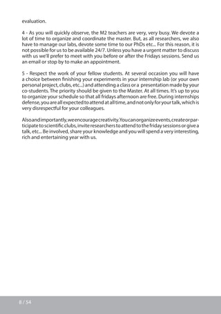 8 / 54
evaluation.
4 - As you will quickly observe, the M2 teachers are very, very busy. We devote a
lot of time to organize and coordinate the master. But, as all researchers, we also
have to manage our labs, devote some time to our PhDs etc... For this reason, it is
not possible for us to be available 24/7. Unless you have a urgent matter to discuss
with us we’ll prefer to meet with you before or after the Fridays sessions. Send us
an email or stop by to make an appointment.
5 - Respect the work of your fellow students. At several occasion you will have
a choice between finishing your experiments in your internship lab (or your own
personal project, clubs, etc...) and attending a class or a presentation made by your
co-students. The priority should be given to the Master. At all times. It’s up to you
to organize your schedule so that all fridays afternoon are free. During internships
defense,youareallexpectedtoattendatalltime,andnotonlyforyourtalk,whichis
very disrespectful for your colleagues.
Alsoandimportantly,weencouragecreativity.Youcanorganizeevents,createorpar-
ticipatetoscientificclubs,inviteresearcherstoattendtothefridaysessionsorgivea
talk, etc... Be involved, share your knowledge and you will spend a very interesting,
rich and entertaining year with us.
 