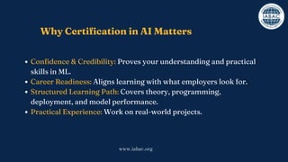 Why Certification in AI Matters
Confidence & Credibility: Proves your understanding and practical
skills in ML.
Career Readiness: Aligns learning with what employers look for.
Structured Learning Path: Covers theory, programming,
deployment, and model performance.
Practical Experience: Work on real-world projects.
www.iabac.org
 