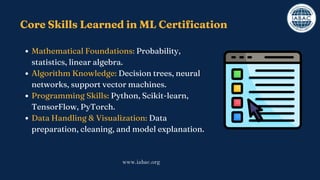 Core Skills Learned in ML Certification
Mathematical Foundations: Probability,
statistics, linear algebra.
Algorithm Knowledge: Decision trees, neural
networks, support vector machines.
Programming Skills: Python, Scikit-learn,
TensorFlow, PyTorch.
Data Handling & Visualization: Data
preparation, cleaning, and model explanation.
www.iabac.org
 