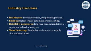 Healthcare: Predict diseases, support diagnostics.
Finance: Detect fraud, automate credit scoring.
Retail & E-commerce: Improve recommendations,
customer behavior analysis.
Manufacturing: Predictive maintenance, supply
chain optimization.
Industry Use Cases
www.iabac.org
 
