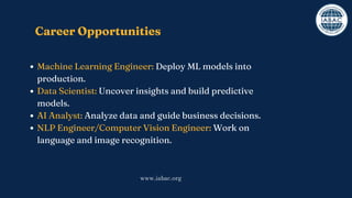 Career Opportunities
Machine Learning Engineer: Deploy ML models into
production.
Data Scientist: Uncover insights and build predictive
models.
AI Analyst: Analyze data and guide business decisions.
NLP Engineer/Computer Vision Engineer: Work on
language and image recognition.
www.iabac.org
 