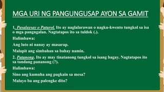 MGA URI NG PANGUNGUSAP AYON SA GAMIT
1. Pasalaysay o Paturol. Ito ay naglalarawan o nagku-kwento tungkol sa isa
o mga pangngalan. Nagtatapos ito sa tuldok (.).
Halimbawa:
Ang luto ni nanay ay masarap.
Malapit ang simbahan sa bahay namin.
2. Patanong. Ito ay may tinatanong tungkol sa isang bagay. Nagtatapos ito
sa tandang pananong (?).
Halimbawa:
Sino ang kumuha ang pagkain sa mesa?
Malayo ba ang palengke dito?
 