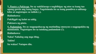 3. Pautos o Pakiusap. Ito ay nakikiusap o nagbibigay ng utos sa isang tao
upang gawin ang isang bagay. Nagsisimula ito sa isang pandiwa o salitang-
kilos at nagtatapos sa tuldok (.).
Halimbawa:
Pakiligpit ng kalat sa sahig.
Pakisara ng pinto.
4. Padamdam. Ito ay nagpapahayag ng matinding emosyon o nagpapakita ng
damdamin. Nagtatapos ito sa tandang padamdam (!).
Halimbawa:
Naku! Nahulog ang mga itlog.
Takbo!
Sa wakas! Natapos din.
 