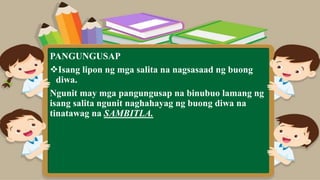 PANGUNGUSAP
Isang lipon ng mga salita na nagsasaad ng buong
diwa.
Ngunit may mga pangungusap na binubuo lamang ng
isang salita ngunit naghahayag ng buong diwa na
tinatawag na SAMBITLA.
 