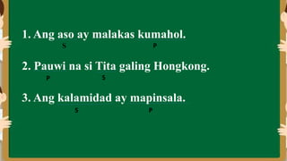 1. Ang aso ay malakas kumahol.
2. Pauwi na si Tita galing Hongkong.
3. Ang kalamidad ay mapinsala.
S P
S
P
S P
 