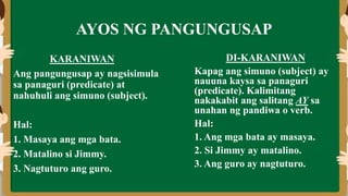 AYOS NG PANGUNGUSAP
KARANIWAN
Ang pangungusap ay nagsisimula
sa panaguri (predicate) at
nahuhuli ang simuno (subject).
Hal:
1. Masaya ang mga bata.
2. Matalino si Jimmy.
3. Nagtuturo ang guro.
DI-KARANIWAN
Kapag ang simuno (subject) ay
nauuna kaysa sa panaguri
(predicate). Kalimitang
nakakabit ang salitang AY sa
unahan ng pandiwa o verb.
Hal:
1. Ang mga bata ay masaya.
2. Si Jimmy ay matalino.
3. Ang guro ay nagtuturo.
 