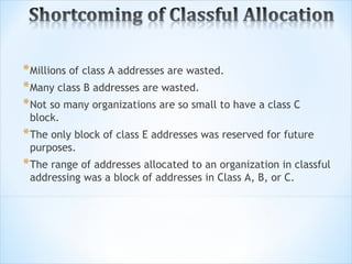 * Millions of class A addresses are wasted.
* Many class B addresses are wasted.
* Not so many organizations are so small to have a class C
 block.
* The only block of class E addresses was reserved for future
 purposes.
* The range of addresses allocated to an organization in classful
 addressing was a block of addresses in Class A, B, or C.
 